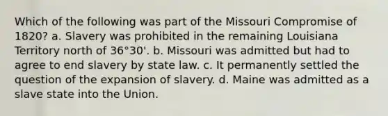 Which of the following was part of the Missouri Compromise of 1820? a. Slavery was prohibited in the remaining Louisiana Territory north of 36°30'. b. Missouri was admitted but had to agree to end slavery by state law. c. It permanently settled the question of the expansion of slavery. d. Maine was admitted as a slave state into the Union.