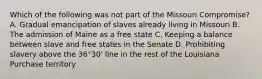 Which of the following was not part of the Missouri Compromise? A. Gradual emancipation of slaves already living in Missouri B. The admission of Maine as a free state C. Keeping a balance between slave and free states in the Senate D. Prohibiting slavery above the 36°30' line in the rest of the Louisiana Purchase territory