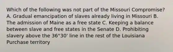 Which of the following was not part of the Missouri Compromise? A. Gradual emancipation of slaves already living in Missouri B. The admission of Maine as a free state C. Keeping a balance between slave and free states in the Senate D. Prohibiting slavery above the 36°30' line in the rest of the Louisiana Purchase territory