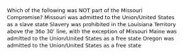 Which of the following was NOT part of the Missouri Compromise? Missouri was admitted to the Union/United States as a slave state Slavery was prohibited in the Louisiana Territory above the 36o 30' line, with the exception of Missouri Maine was admitted to the Union/United States as a free state Oregon was admitted to the Union/United States as a free state