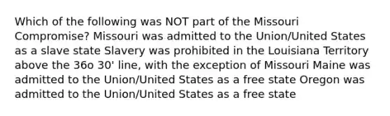 Which of the following was NOT part of the Missouri Compromise? Missouri was admitted to the Union/United States as a slave state Slavery was prohibited in the Louisiana Territory above the 36o 30' line, with the exception of Missouri Maine was admitted to the Union/United States as a free state Oregon was admitted to the Union/United States as a free state