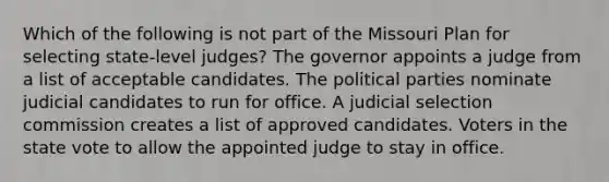 Which of the following is not part of the Missouri Plan for selecting state-level judges? The governor appoints a judge from a list of acceptable candidates. The political parties nominate judicial candidates to run for office. A judicial selection commission creates a list of approved candidates. Voters in the state vote to allow the appointed judge to stay in office.