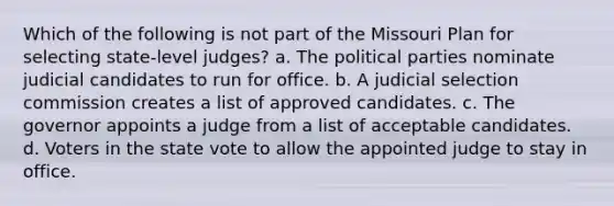 Which of the following is not part of the Missouri Plan for selecting state-level judges? a. The political parties nominate judicial candidates to run for office. b. A judicial selection commission creates a list of approved candidates. c. The governor appoints a judge from a list of acceptable candidates. d. Voters in the state vote to allow the appointed judge to stay in office.