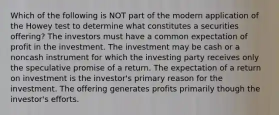 Which of the following is NOT part of the modern application of the Howey test to determine what constitutes a securities offering? The investors must have a common expectation of profit in the investment. The investment may be cash or a noncash instrument for which the investing party receives only the speculative promise of a return. The expectation of a return on investment is the investor's primary reason for the investment. The offering generates profits primarily though the investor's efforts.