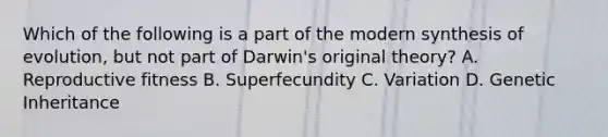 Which of the following is a part of the modern synthesis of evolution, but not part of Darwin's original theory? A. Reproductive fitness B. Superfecundity C. Variation D. Genetic Inheritance