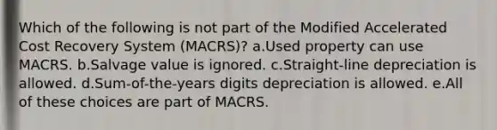 Which of the following is not part of the Modified Accelerated Cost Recovery System (MACRS)? a.Used property can use MACRS. b.Salvage value is ignored. c.Straight-line depreciation is allowed. d.Sum-of-the-years digits depreciation is allowed. e.All of these choices are part of MACRS.