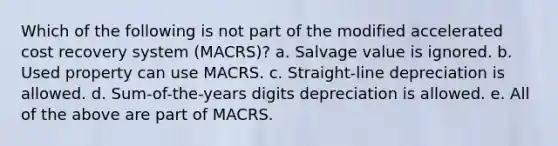 Which of the following is not part of the modified accelerated cost recovery system (MACRS)? a. Salvage value is ignored. b. Used property can use MACRS. c. Straight-line depreciation is allowed. d. Sum-of-the-years digits depreciation is allowed. e. All of the above are part of MACRS.