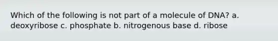 Which of the following is not part of a molecule of DNA? a. deoxyribose c. phosphate b. nitrogenous base d. ribose