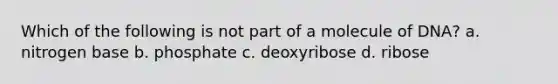 Which of the following is not part of a molecule of DNA? a. nitrogen base b. phosphate c. deoxyribose d. ribose