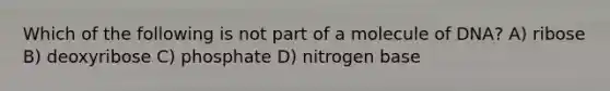 Which of the following is not part of a molecule of DNA? A) ribose B) deoxyribose C) phosphate D) nitrogen base