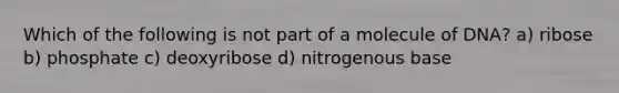 Which of the following is not part of a molecule of DNA? a) ribose b) phosphate c) deoxyribose d) nitrogenous base