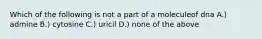 Which of the following is not a part of a moleculeof dna A.) admine B.) cytosine C.) uricil D.) none of the above