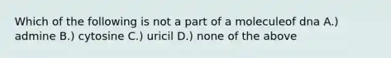 Which of the following is not a part of a moleculeof dna A.) admine B.) cytosine C.) uricil D.) none of the above