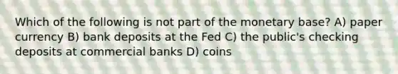 Which of the following is not part of the monetary base? A) paper currency B) bank deposits at the Fed C) the public's checking deposits at commercial banks D) coins