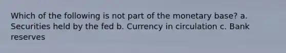 Which of the following is not part of the monetary base? a. Securities held by the fed b. Currency in circulation c. Bank reserves