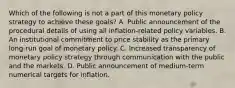 Which of the following is not a part of this monetary policy strategy to achieve these​ goals? A. Public announcement of the procedural details of using all​ inflation-related policy variables. B. An institutional commitment to price stability as the primary​ long-run goal of monetary policy. C. Increased transparency of monetary policy strategy through communication with the public and the markets. D. Public announcement of​ medium-term numerical targets for inflation.