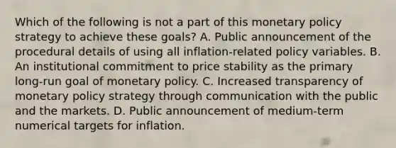 Which of the following is not a part of this monetary policy strategy to achieve these​ goals? A. Public announcement of the procedural details of using all​ inflation-related policy variables. B. An institutional commitment to price stability as the primary​ long-run goal of monetary policy. C. Increased transparency of monetary policy strategy through communication with the public and the markets. D. Public announcement of​ medium-term numerical targets for inflation.