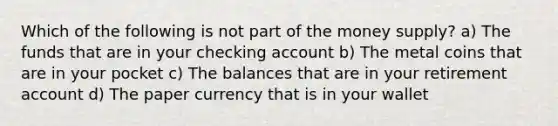 Which of the following is not part of the money supply? a) The funds that are in your checking account b) The metal coins that are in your pocket c) The balances that are in your retirement account d) The paper currency that is in your wallet