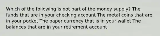 Which of the following is not part of the money supply? The funds that are in your checking account The metal coins that are in your pocket The paper currency that is in your wallet The balances that are in your retirement account