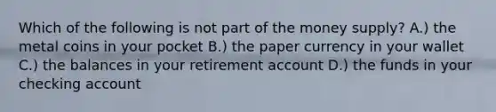 Which of the following is not part of the money supply? A.) the metal coins in your pocket B.) the paper currency in your wallet C.) the balances in your retirement account D.) the funds in your checking account