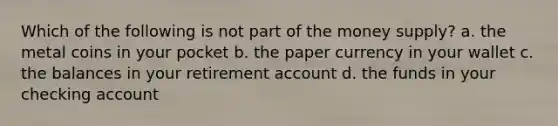 Which of the following is not part of the money supply? a. the metal coins in your pocket b. the paper currency in your wallet c. the balances in your retirement account d. the funds in your checking account