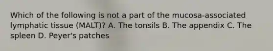 Which of the following is not a part of the mucosa-associated lymphatic tissue (MALT)? A. The tonsils B. The appendix C. The spleen D. Peyer's patches