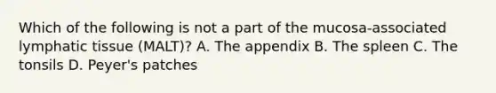 Which of the following is not a part of the mucosa-associated lymphatic tissue (MALT)? A. The appendix B. The spleen C. The tonsils D. Peyer's patches