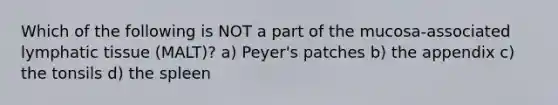 Which of the following is NOT a part of the mucosa-associated lymphatic tissue (MALT)? a) Peyer's patches b) the appendix c) the tonsils d) the spleen