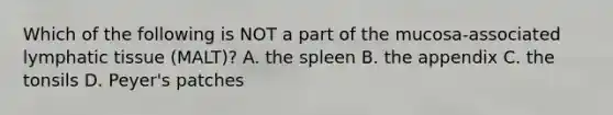 Which of the following is NOT a part of the mucosa-associated lymphatic tissue (MALT)? A. the spleen B. the appendix C. the tonsils D. Peyer's patches