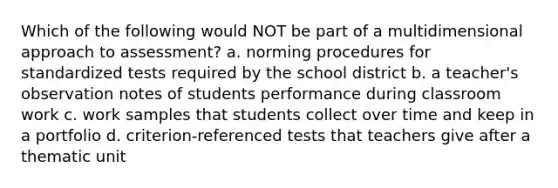 Which of the following would NOT be part of a multidimensional approach to assessment? a. norming procedures for standardized tests required by the school district b. a teacher's observation notes of students performance during classroom work c. work samples that students collect over time and keep in a portfolio d. criterion-referenced tests that teachers give after a thematic unit