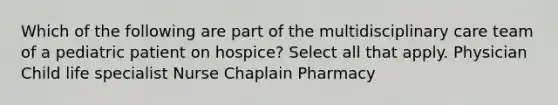 Which of the following are part of the multidisciplinary care team of a pediatric patient on hospice? Select all that apply. Physician Child life specialist Nurse Chaplain Pharmacy