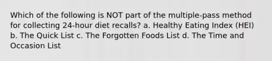 Which of the following is NOT part of the multiple-pass method for collecting 24-hour diet recalls? a. Healthy Eating Index (HEI) b. The Quick List c. The Forgotten Foods List d. The Time and Occasion List