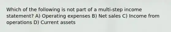 Which of the following is not part of a multi-step income statement? A) Operating expenses B) Net sales C) Income from operations D) Current assets