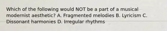 Which of the following would NOT be a part of a musical modernist aesthetic? A. Fragmented melodies B. Lyricism C. Dissonant harmonies D. Irregular rhythms