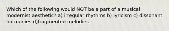 Which of the following would NOT be a part of a musical modernist aesthetic? a) irregular rhythms b) lyricism c) dissonant harmonies d)fragmented melodies