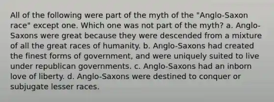 All of the following were part of the myth of the "Anglo-Saxon race" except one. Which one was not part of the myth? a. Anglo-Saxons were great because they were descended from a mixture of all the great races of humanity. b. Anglo-Saxons had created the finest forms of government, and were uniquely suited to live under republican governments. c. Anglo-Saxons had an inborn love of liberty. d. Anglo-Saxons were destined to conquer or subjugate lesser races.