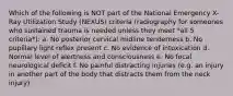 Which of the following is NOT part of the National Emergency X-Ray Utilization Study (NEXUS) criteria (radiography for someones who sustained trauma is needed unless they meet *all 5 criteria*): a. No posterior cervical midline tenderness b. No pupillary light reflex present c. No evidence of intoxication d. Normal level of alertness and consciousness e. No focal neurological deficit f. No painful distracting injuries (e.g. an injury in another part of the body that distracts them from the neck injury)