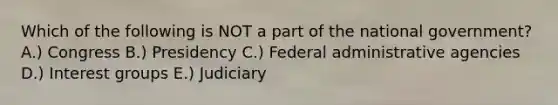 Which of the following is NOT a part of the national government? A.) Congress B.) Presidency C.) Federal administrative agencies D.) Interest groups E.) Judiciary