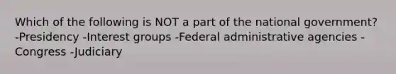 Which of the following is NOT a part of the national government? -Presidency -Interest groups -Federal administrative agencies -Congress -Judiciary