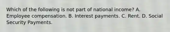 Which of the following is not part of national income? A. Employee compensation. B. Interest payments. C. Rent. D. Social Security Payments.