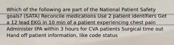 Which of the following are part of the National Patient Safety goals? (SATA) Reconcile medications Use 2 patient identifiers Get a 12 lead EKG in 10 min of a patient experiencing chest pain Administer tPA within 3 hours for CVA patients Surgical time out Hand off patient information, like code status