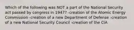 Which of the following was NOT a part of the National Security act passed by congress in 1947? -creation of the Atomic Energy Commission -creation of a new Department of Defense -creation of a new National Security Council -creation of the CIA