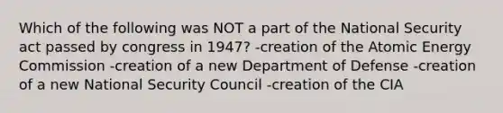 Which of the following was NOT a part of the National Security act passed by congress in 1947? -creation of the Atomic Energy Commission -creation of a new Department of Defense -creation of a new National Security Council -creation of the CIA