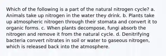 Which of the following is a part of the natural nitrogen cycle? a. Animals take up nitrogen in the water they drink. b. Plants take up atmospheric nitrogen through their stomata and convert it to organic forms. c. When plants decompose, fungi absorb the nitrogen and remove it from the natural cycle. d. Denitrifying bacteria convert nitrates in soil or water to gaseous nitrogen, which is released back into the atmosphere.