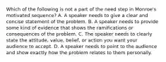 Which of the following is not a part of the need step in Monroe's motivated sequence? A. A speaker needs to give a clear and concise statement of the problem. B. A speaker needs to provide some kind of evidence that shows the ramifications or consequences of the problem. C. The speaker needs to clearly state the attitude, value, belief, or action you want your audience to accept. D. A speaker needs to point to the audience and show exactly how the problem relates to them personally.