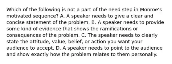 Which of the following is not a part of the need step in Monroe's motivated sequence? A. A speaker needs to give a clear and concise statement of the problem. B. A speaker needs to provide some kind of evidence that shows the ramifications or consequences of the problem. C. The speaker needs to clearly state the attitude, value, belief, or action you want your audience to accept. D. A speaker needs to point to the audience and show exactly how the problem relates to them personally.