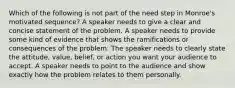 Which of the following is not part of the need step in Monroe's motivated sequence? A speaker needs to give a clear and concise statement of the problem. A speaker needs to provide some kind of evidence that shows the ramifications or consequences of the problem. The speaker needs to clearly state the attitude, value, belief, or action you want your audience to accept. A speaker needs to point to the audience and show exactly how the problem relates to them personally.