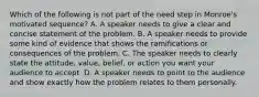 Which of the following is not part of the need step in Monroe's motivated sequence? A. A speaker needs to give a clear and concise statement of the problem. B. A speaker needs to provide some kind of evidence that shows the ramifications or consequences of the problem. C. The speaker needs to clearly state the attitude, value, belief, or action you want your audience to accept. D. A speaker needs to point to the audience and show exactly how the problem relates to them personally.