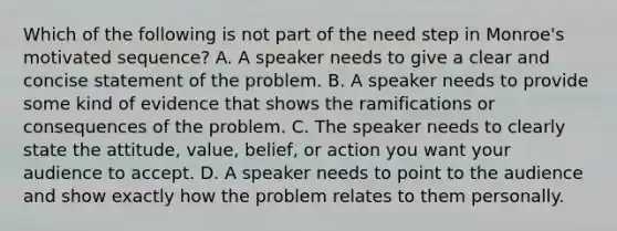 Which of the following is not part of the need step in Monroe's motivated sequence? A. A speaker needs to give a clear and concise statement of the problem. B. A speaker needs to provide some kind of evidence that shows the ramifications or consequences of the problem. C. The speaker needs to clearly state the attitude, value, belief, or action you want your audience to accept. D. A speaker needs to point to the audience and show exactly how the problem relates to them personally.