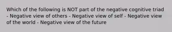 Which of the following is NOT part of the negative cognitive triad - Negative view of others - Negative view of self - Negative view of the world - Negative view of the future